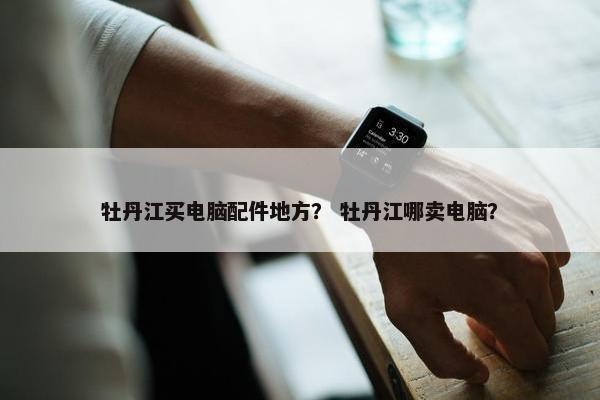 牡丹江买电脑配件地方？ 牡丹江哪卖电脑？