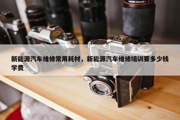 新能源汽车维修常用耗材，新能源汽车维修培训要多少钱学费