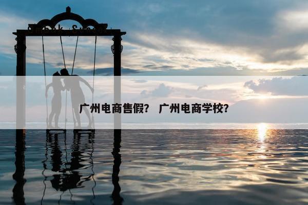 广州电商售假？ 广州电商学校？