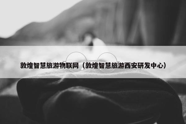 敦煌智慧旅游物联网（敦煌智慧旅游西安研发中心）