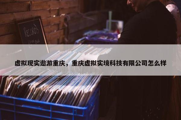 虚拟现实遨游重庆，重庆虚拟实境科技有限公司怎么样