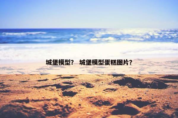 城堡模型？ 城堡模型蛋糕图片？