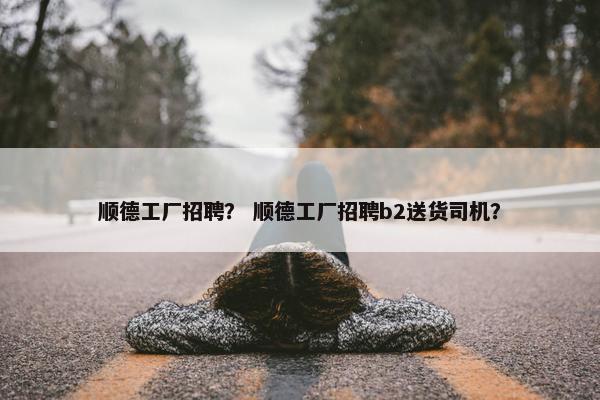 顺德工厂招聘？ 顺德工厂招聘b2送货司机？