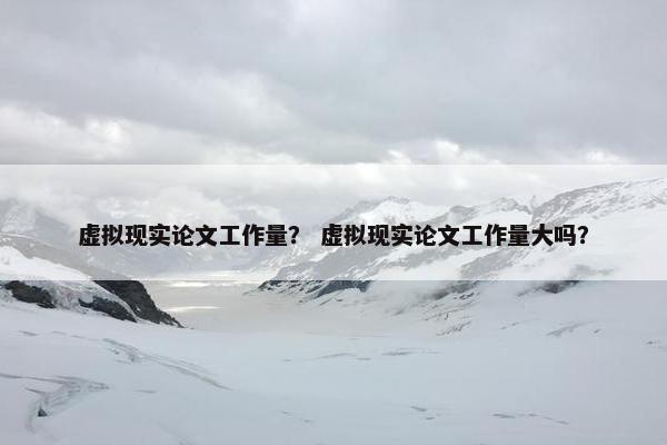 虚拟现实论文工作量？ 虚拟现实论文工作量大吗？