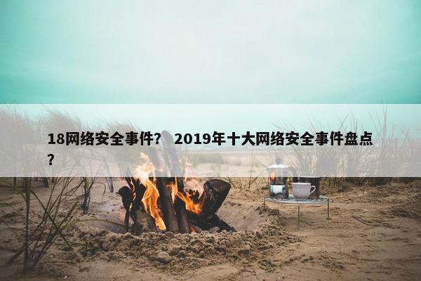 18网络安全事件？ 2019年十大网络安全事件盘点？