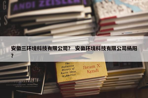 安徽三环境科技有限公司？ 安徽环境科技有限公司杨阳？