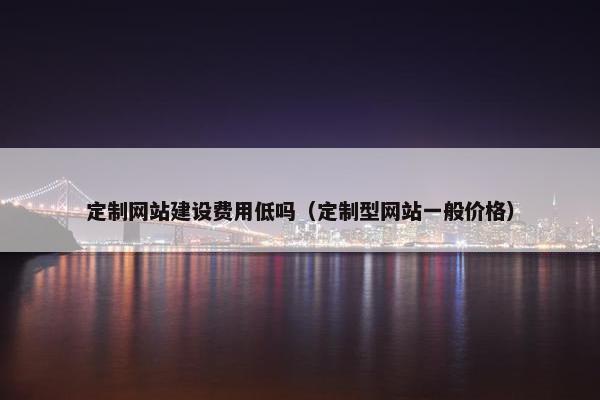 定制网站建设费用低吗（定制型网站一般价格）