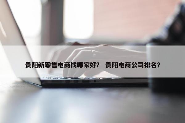 贵阳新零售电商找哪家好？ 贵阳电商公司排名？