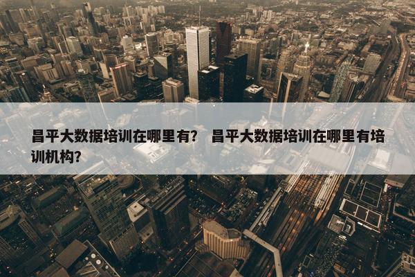 昌平大数据培训在哪里有？ 昌平大数据培训在哪里有培训机构？