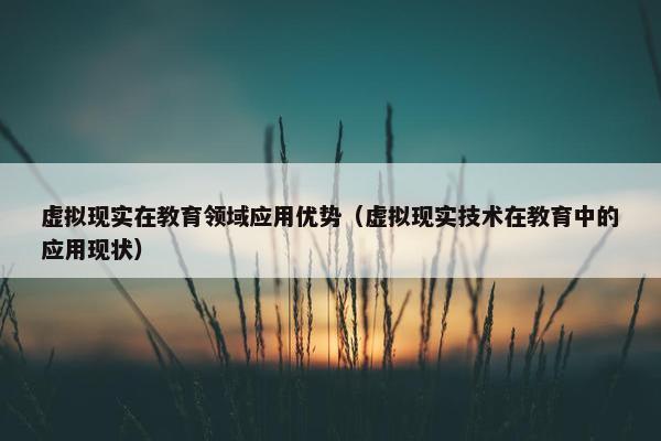虚拟现实在教育领域应用优势（虚拟现实技术在教育中的应用现状）