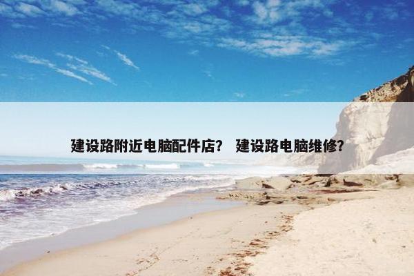 建设路附近电脑配件店？ 建设路电脑维修？