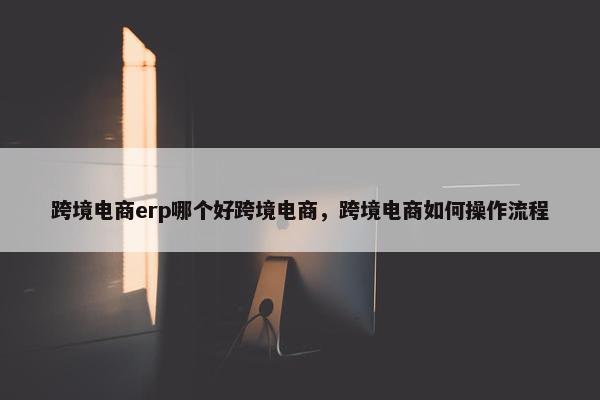 跨境电商erp哪个好跨境电商，跨境电商如何操作流程
