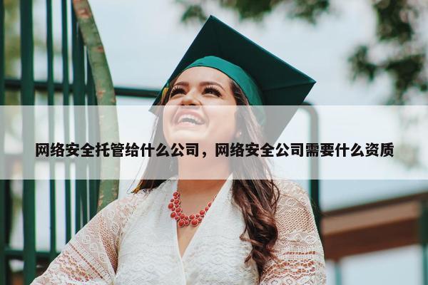 网络安全托管给什么公司，网络安全公司需要什么资质