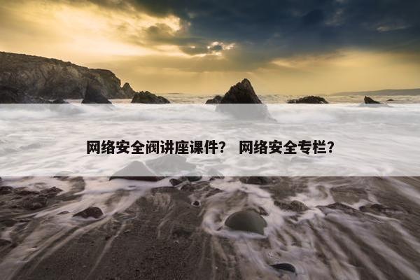 网络安全阀讲座课件？ 网络安全专栏？