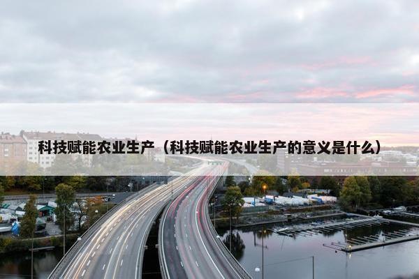 科技赋能农业生产（科技赋能农业生产的意义是什么）