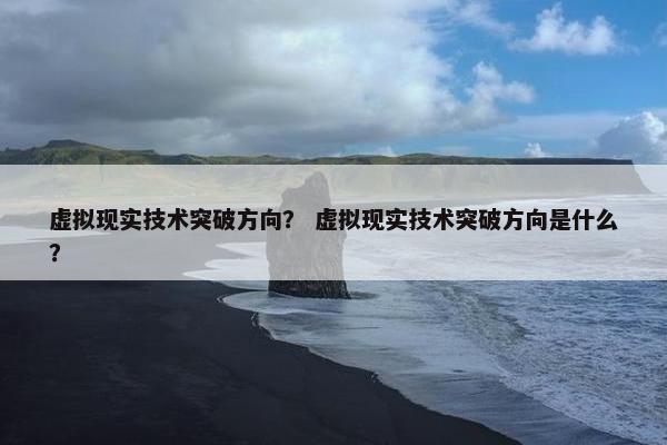 虚拟现实技术突破方向？ 虚拟现实技术突破方向是什么？