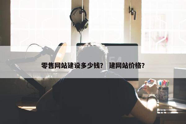 零售网站建设多少钱？ 建网站价格？