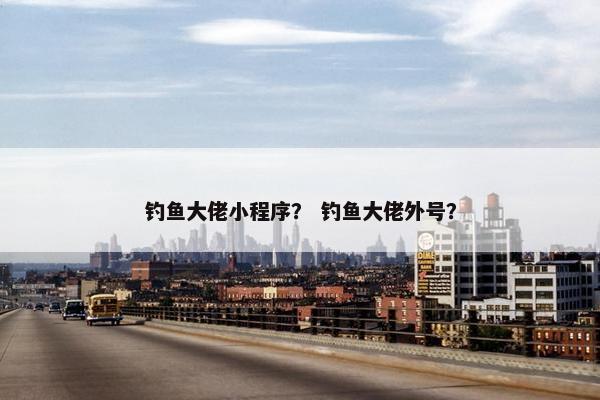 钓鱼大佬小程序？ 钓鱼大佬外号？