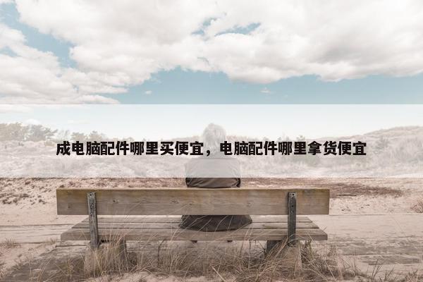 成电脑配件哪里买便宜，电脑配件哪里拿货便宜