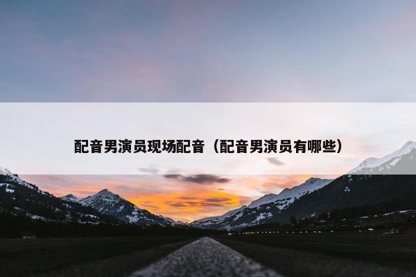配音男演员现场配音（配音男演员有哪些）