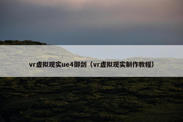vr虚拟现实ue4御剑（vr虚拟现实制作教程）