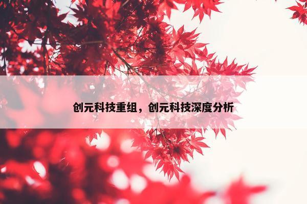 创元科技重组，创元科技深度分析