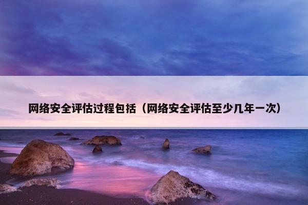 网络安全评估过程包括（网络安全评估至少几年一次）
