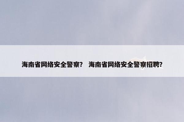 海南省网络安全警察？ 海南省网络安全警察招聘？