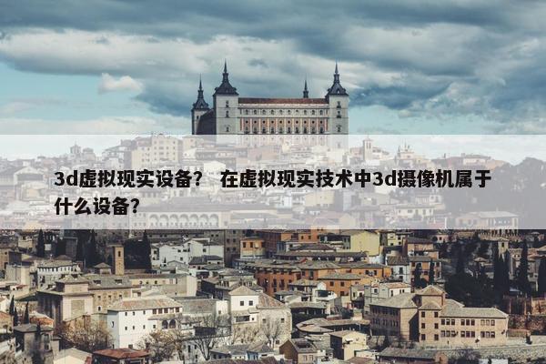 3d虚拟现实设备？ 在虚拟现实技术中3d摄像机属于什么设备？