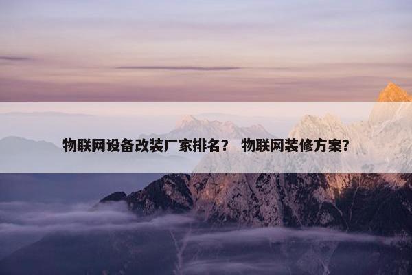 物联网设备改装厂家排名？ 物联网装修方案？