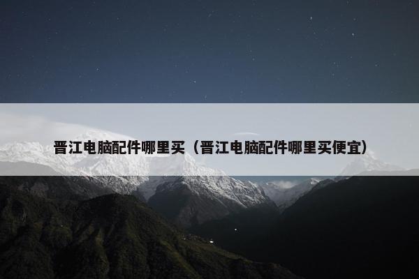 晋江电脑配件哪里买（晋江电脑配件哪里买便宜）