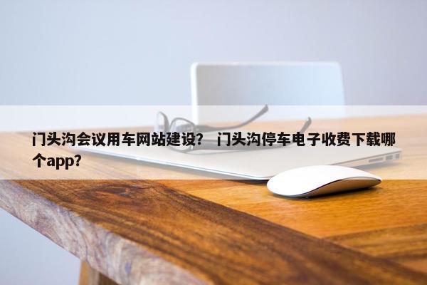 门头沟会议用车网站建设？ 门头沟停车电子收费下载哪个app？