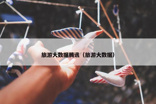 旅游大数据腾讯（旅游大数据）
