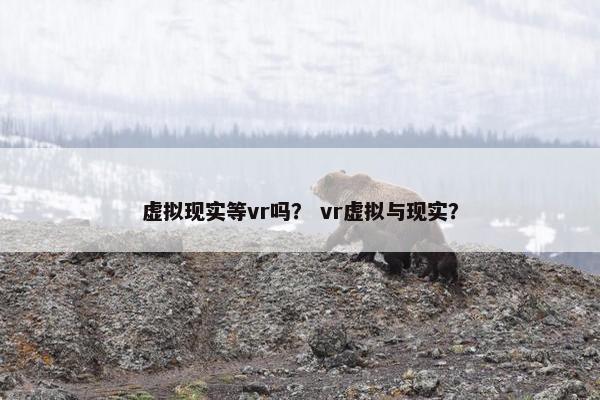 虚拟现实等vr吗？ vr虚拟与现实？