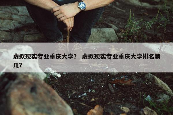 虚拟现实专业重庆大学？ 虚拟现实专业重庆大学排名第几？