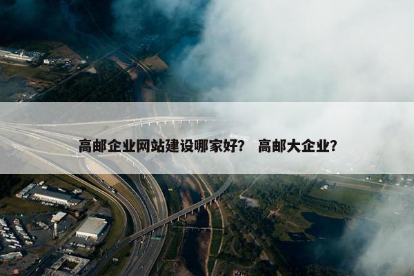 高邮企业网站建设哪家好？ 高邮大企业？