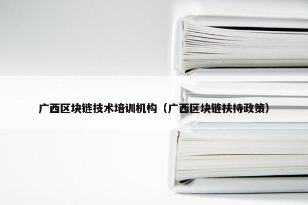 广西区块链技术培训机构（广西区块链扶持政策）