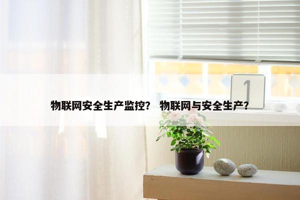 物联网安全生产监控？ 物联网与安全生产？