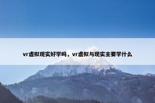 vr虚拟现实好学吗，vr虚拟与现实主要学什么