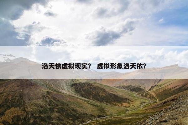 洛天依虚拟现实？ 虚拟形象洛天依？