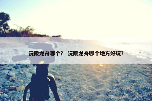 沅陵龙舟哪个？ 沅陵龙舟哪个地方好玩？