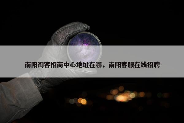 南阳淘客招商中心地址在哪，南阳客服在线招聘