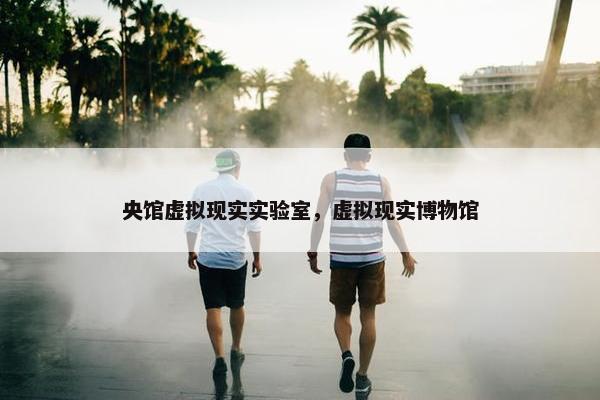 央馆虚拟现实实验室，虚拟现实博物馆