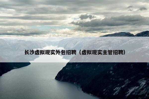 长沙虚拟现实外包招聘（虚拟现实主管招聘）