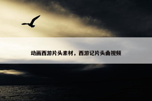 动画西游片头素材，西游记片头曲视频