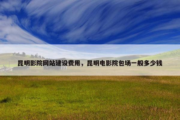 昆明影院网站建设费用，昆明电影院包场一般多少钱