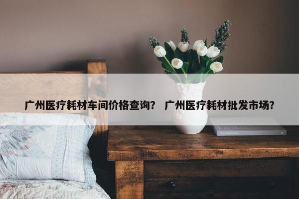 广州医疗耗材车间价格查询？ 广州医疗耗材批发市场？