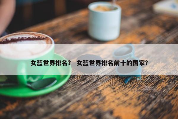 女篮世界排名？ 女篮世界排名前十的国家？