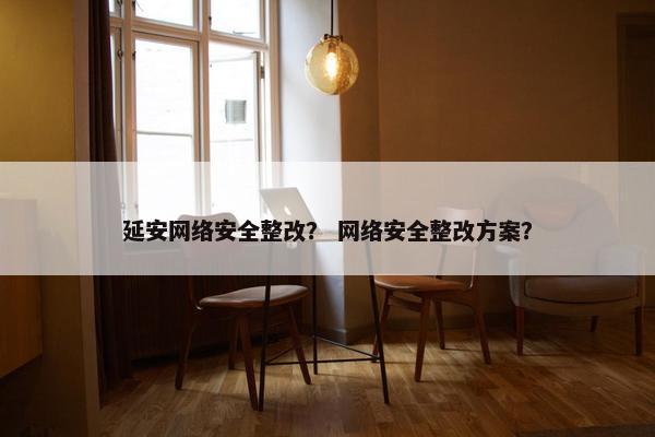 延安网络安全整改？ 网络安全整改方案？