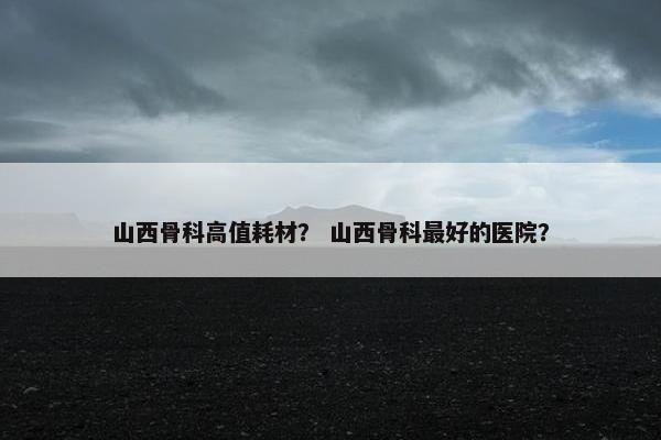 山西骨科高值耗材？ 山西骨科最好的医院？